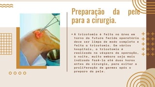 Preparação da pele
para a cirurgia.
A tricotomia é feita na área em
torno da futura ferida operatória
deve ser limpa de modo completo e
feita a tricotomia. Em vários
hospitais, a tricotomia é
realizada na véspera da operação,
à noite, muito embora seja mais
indicado fazê-la até duas horas
antes da cirurgia, para evitar a
proliferação de germes após o
preparo da pele.
 
