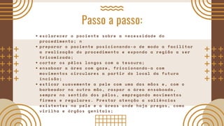 Passo a passo:
esclarecer o paciente sobre a necessidade do
procedimento; n
preparar o paciente posicionando-o de modo a facilitar
a realização do procedimento e expondo a região a ser
tricomizada;
cortar os pêlos longos com a tesoura;
ensaboar a área com gaze, friccionando-a com
movimentos circulares a partir do local da futura
incisão;
esticar suavemente a pele com uma das mãos e, com o
barbeador na outra mão, raspar a área ensaboada,
sempre no sentido dos pêlos, empregando movimentos
firmes e regulares. Prestar atenção a saliências
existentes na pele e a áreas onde haja pregas, como
virilha e órgãos genitais;
 