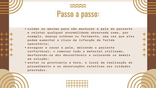 Passo a passo:
cuidar ao máximo para não machucar a pele do paciente
e relatar qualquer anormalidade observada como, por
exemplo, doença cutânea ou ferimento, uma vez que eles
podem aumentar o risco de infecção da ferida
operatória;
enxaguar e secar a pele, deixando o paciente
confortável; n remover todo o material utilizado,
desfazendo-se dos descartáveis e colocando os demais
em solução;
anotar no prontuário a hora, o local da realização do
procedimento e as observações relativas aos cuidados
prestados.
 