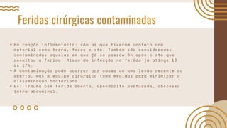 Feridas cirúrgicas contaminadas
Há reação inflamatória; são as que tiveram contato com
material como terra, fezes e etc. Também são consideradas
contaminadas aquelas em que já se passou 6h após o ato que
resultou a ferida. Risco de infecção na ferida já atinge 10
às 17%.
A contaminação pode ocorrer por causa de uma lesão recente ou
aberta, mas a equipe cirúrgica toma medidas para minimizar a
disseminação bacteriana.
Ex: Trauma com ferida aberta, apendicite perfurada, abscesso
intra-abdominal.
 