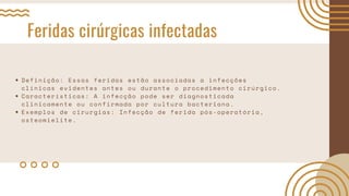 Feridas cirúrgicas infectadas
Definição: Essas feridas estão associadas a infecções
clínicas evidentes antes ou durante o procedimento cirúrgico.
Características: A infecção pode ser diagnosticada
clinicamente ou confirmada por cultura bacteriana.
Exemplos de cirurgias: Infecção de ferida pós-operatória,
osteomielite.
 