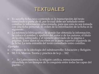 TEXTUALESEs aquella ficha cuyo contenido es la transcripción del texto consultado o parte de él, por lo cual debe ser señalado entre comillas la información seleccionada, para que esta no sea tomada con una ficha personal. El orden de la información de la ficha es la siguiente:La referencia bibliográfica de donde fue obtenida la información. Se coloca el nombre y apellido del autor o de los autores, el título de la obra subrayado, y el número abreviado de la página o páginas. Estos datos se escriben en la parte superior izquierda de la ficha. La nota extraída del texto consultado entre comillas.-Ejemplo: Orígenes de la ideología del subdesarrollo: Educación y Religión.SILVA, Marcos. Teoría y practica de la p… 162“… En Latinoamérica, la religión católica, minuciosamente difundida en los tiempos de la conquista entre todas las capas del pueblo…”