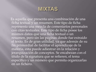 MIXTAS    Es aquella que presenta una combinación de una ficha textual y un resumen. Este tipo de ficha representa una mezcla de comentarios personales con citas textuales. Este tipo de ficha posee los mismos datos que una ficha textual o un resumen, pero sin las páginas donde fue extraído el texto. Es de gran utilidad, ya que además de su fin primordial de facilitar el aprendizaje de la materia, esta puede adiestrar en la relación y jerarquización de conceptos. Se encabezan con el título de la signatura que se refieren, el tema específico y un número que permita organizarlas en un fichero.