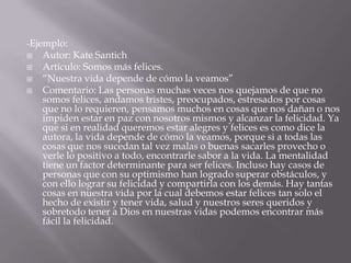 -Ejemplo:Autor: Kate SantichArtículo: Somos más felices.“Nuestra vida depende de cómo la veamos”Comentario: Las personas muchas veces nos quejamos de que no somos felices, andamos tristes, preocupados, estresados por cosas que no lo requieren, pensamos muchos en cosas que nos dañan o nos impiden estar en paz con nosotros mismos y alcanzar la felicidad. Ya que si en realidad queremos estar alegres y felices es como dice la autora, la vida depende de cómo la veamos, porque si a todas las cosas que nos sucedan tal vez malas o buenas sacarles provecho o verle lo positivo a todo, encontrarle sabor a la vida. La mentalidad tiene un factor determinante para ser felices. Incluso hay casos de personas que con su optimismo han logrado superar obstáculos, y con ello lograr su felicidad y compartirla con los demás. Hay tantas cosas en nuestra vida por la cual debemos estar felices tan solo el hecho de existir y tener vida, salud y nuestros seres queridos y sobretodo tener a Dios en nuestras vidas podemos encontrar más fácil la felicidad.