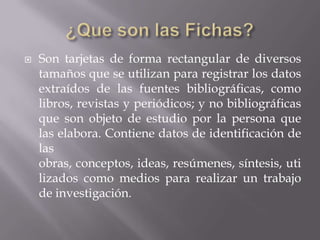 ¿Que son las Fichas?Son tarjetas de forma rectangular de diversos tamaños que se utilizan para registrar los datos extraídos de las fuentes bibliográficas, como libros, revistas y periódicos; y no bibliográficas que son objeto de estudio por la persona que las elabora. Contiene datos de identificación de las obras, conceptos, ideas, resúmenes, síntesis, utilizados como medios para realizar un trabajo de investigación.