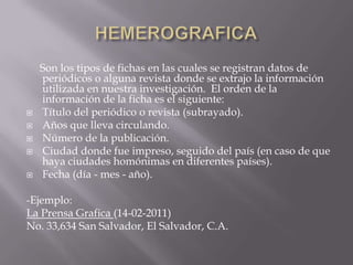 HEMEROGRAFICA     Son los tipos de fichas en las cuales se registran datos de periódicos o alguna revista donde se extrajo la información utilizada en nuestra investigación.  El orden de la información de la ficha es el siguiente:Título del periódico o revista (subrayado).Años que lleva circulando.Número de la publicación.Ciudad donde fue impreso, seguido del país (en caso de que haya ciudades homónimas en diferentes países).Fecha (día - mes - año).-Ejemplo: La Prensa Grafica (14-02-2011)No. 33,634 San Salvador, El Salvador, C.A.