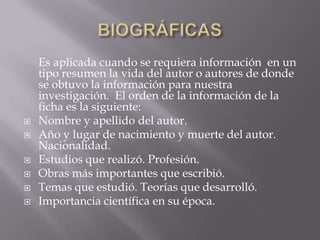 BIOGRÁFICAS      Es aplicada cuando se requiera información  en un tipo resumen la vida del autor o autores de donde se obtuvo la información para nuestra investigación.  El orden de la información de la ficha es la siguiente:Nombre y apellido del autor.Año y lugar de nacimiento y muerte del autor. Nacionalidad.Estudios que realizó. Profesión.Obras más importantes que escribió.Temas que estudió. Teorías que desarrolló.Importancia científica en su época.