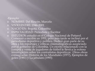 -Ejemplo:NOMBRE: Del Rincón, MarceloVIVIO ENTRE: 1946-2001NACIO EN: Bogotá, ColombiaESPECIALIDAD: Periodista y EscritorESTUDIOS: estudió en el Colegio Nacional de Peñarol. Comenzó a escribir en 1951, pero más tarde se inclinó por el periodismo deportivo y político. Dedicó gran parte de su obra a los reportajes y críticas cinematográficas auspiciado por el gobierno de Colombia. Un escrito relacionado con la compra y venta de jugadores de fútbol le llevó a la exitosa investigación sobre los contratistas deportivos.  Otras obras consagradas: Historia de los Mundiales (1977), Ejemplos de goles (1981) y La jabulani (1995)