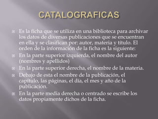 CATALOGRAFICASEs la ficha que se utiliza en una biblioteca para archivar los datos de diversas publicaciones que se encuentran en ella y se clasifican por: autor, materia y título. El orden de la información de la ficha es la siguiente:En la parte superior izquierda, el nombre del autor (nombres y apellidos)En la parte superior derecha, el nombre de la materia.Debajo de esta el nombre de la publicación, el capítulo, las páginas, el día, el mes y año de la publicación.En la parte media derecha o centrado se escribe los datos propiamente dichos de la ficha.