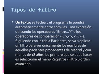 Tipos de filtro
 Un texto: se teclea y el programa lo pondrá
automáticamente entre comillas. Una expresión:
utilizando los operadores "Entre...Y" o los
operadores de comparación (<, >,<>, <=,>=).
Siguiendo con la tabla Pacientes, se va a aplicar
un filtro para ver únicamente los nombres de
aquellos pacientes procedentes de Madrid y con
menos de 18 años. Lo primero que se debe hacer
es seleccionar el menú Registros -Filtro u orden
avanzado.
 
