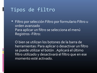 Tipos de filtro
 Filtro por selección Filtro por formulario Filtro u
orden avanzado
Para aplicar un filtro se selecciona el menú
Registros -Filtro:
O bien se utilizan los botones de la barra de
herramientas: Para aplicar o desactivar un filtro
se puede utilizar el botón . Aplicará el último
filtro utilizado y desactivará el filtro que en ese
momento esté activado.
 