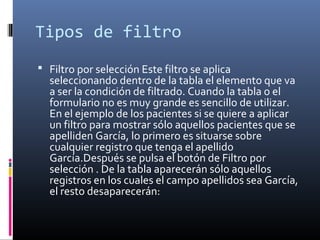 Tipos de filtro
 Filtro por selección Este filtro se aplica
seleccionando dentro de la tabla el elemento que va
a ser la condición de filtrado. Cuando la tabla o el
formulario no es muy grande es sencillo de utilizar.
En el ejemplo de los pacientes si se quiere a aplicar
un filtro para mostrar sólo aquellos pacientes que se
apelliden García, lo primero es situarse sobre
cualquier registro que tenga el apellido
García.Después se pulsa el botón de Filtro por
selección . De la tabla aparecerán sólo aquellos
registros en los cuales el campo apellidos sea García,
el resto desaparecerán:
 