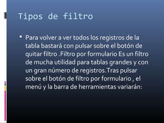Tipos de filtro
 Para volver a ver todos los registros de la
tabla bastará con pulsar sobre el botón de
quitar filtro .Filtro por formulario Es un filtro
de mucha utilidad para tablas grandes y con
un gran número de registros.Tras pulsar
sobre el botón de filtro por formulario , el
menú y la barra de herramientas variarán:
 