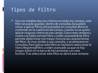 Tipos de filtro
 Una vez establecidos los criterios en todos los campos, este
filtro se puede guardar, dentro de consultas.Se pueden
volver a aplicar filtros almacenados en consultas.Borra lo
contenido en la cuadrícula del campo, cuando no se quiera
aplicar ninguna criterio en ese campo.Cierra esta ventana y
vuelve a la tabla normal.Filtro u orden avanzadoEste filtro
permite determinar con mayor minucia las características
del filtro. Es muy similar a una consulta, y se almacena en
Consultas.Para aplicar este filtro es necesario seleccionar el
menú Registros|Filtro u orden avanzado ya que no hay
ningún botón en la barra de herramientas con esta
función.Tras seleccionar este filtro se abrirá esta ventana:
 