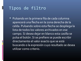 Tipos de filtro
 Pulsando en la primera fila de cada columna
aparecerá una flecha en la zona derecha de la
celda. Pulsando sobre esta flecha se despliega la
lista de todos los valores archivados en ese
campo. Si desea dejar en blanco esta casilla se
pulsa el botón .Si se prefiere se puede escribir
directamente el valor exacto que se está
buscando o la expresión cuyo resultado se desea
utilizar como criterio.
 
