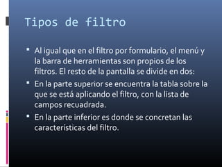 Tipos de filtro
 Al igual que en el filtro por formulario, el menú y
la barra de herramientas son propios de los
filtros. El resto de la pantalla se divide en dos:
 En la parte superior se encuentra la tabla sobre la
que se está aplicando el filtro, con la lista de
campos recuadrada.
 En la parte inferior es donde se concretan las
características del filtro.
 