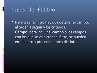 Tipos de filtro
 Para crear el filtro hay que detallar el campo,
el orden a seguir y los criterios:
Campo: para incluir el campo o los campos
con los que se va a crear el filtro, se pueden
emplear tres procedimientos distintos.
 