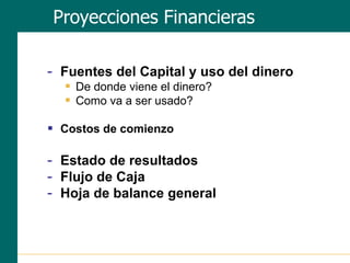 - Fuentes del Capital y uso del dinero
 De donde viene el dinero?
 Como va a ser usado?
 Costos de comienzo
- Estado de resultados
- Flujo de Caja
- Hoja de balance general
Proyecciones Financieras
 
