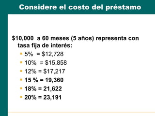 Considere el costo del préstamo
$10,000 a 60 meses (5 años) representa con
tasa fija de interés:
 5% = $12,728
 10% = $15,858
 12% = $17,217
 15 % = 19,360
 18% = 21,622
 20% = 23,191
 