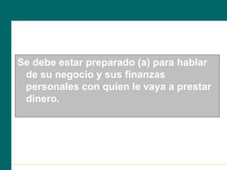 Se debe estar preparado (a) para hablar
de su negocio y sus finanzas
personales con quien le vaya a prestar
dinero.
 