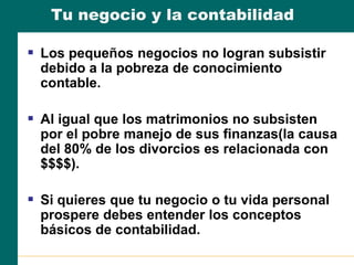 Tu negocio y la contabilidad
 Los pequeños negocios no logran subsistir
debido a la pobreza de conocimiento
contable.
 Al igual que los matrimonios no subsisten
por el pobre manejo de sus finanzas(la causa
del 80% de los divorcios es relacionada con
$$$$).
 Si quieres que tu negocio o tu vida personal
prospere debes entender los conceptos
básicos de contabilidad.
 