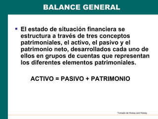 BALANCE GENERAL
 El estado de situación financiera se
estructura a través de tres conceptos
patrimoniales, el activo, el pasivo y el
patrimonio neto, desarrollados cada uno de
ellos en grupos de cuentas que representan
los diferentes elementos patrimoniales.
ACTIVO = PASIVO + PATRIMONIO
Tomado de Hickey and Hickey
 