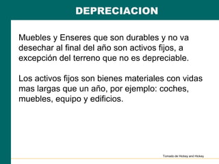 DEPRECIACION
Muebles y Enseres que son durables y no va
desechar al final del año son activos fijos, a
excepción del terreno que no es depreciable.
Los activos fijos son bienes materiales con vidas
mas largas que un año, por ejemplo: coches,
muebles, equipo y edificios.
Tomado de Hickey and Hickey
 