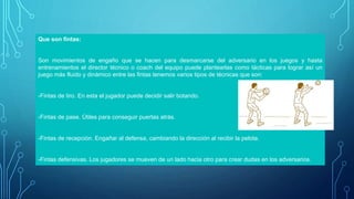 Que son fintas:
Son movimientos de engaño que se hacen para desmarcarse del adversario en los juegos y hasta
entrenamientos el director técnico o coach del equipo puede plantearlas como tácticas para lograr así un
juego más fluido y dinámico entre las fintas tenemos varios tipos de técnicas que son:
-Fintas de tiro. En esta el jugador puede decidir salir botando.
-Fintas de pase. Útiles para conseguir puertas atrás.
-Fintas de recepción. Engañar al defensa, cambiando la dirección al recibir la pelota.
-Fintas defensivas. Los jugadores se mueven de un lado hacia otro para crear dudas en los adversarios.
 
