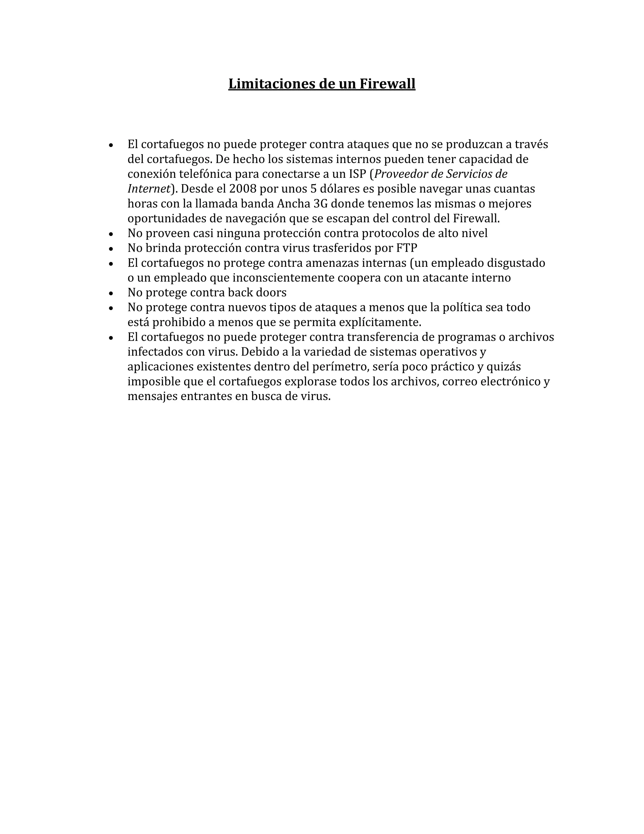 Limitaciones de un Firewall



   El cortafuegos no puede proteger contra ataques que no se produzcan a través
    del cortafuegos. De hecho los sistemas internos pueden tener capacidad de
    conexión telefónica para conectarse a un ISP (Proveedor de Servicios de
    Internet). Desde el 2008 por unos 5 dólares es posible navegar unas cuantas
    horas con la llamada banda Ancha 3G donde tenemos las mismas o mejores
    oportunidades de navegación que se escapan del control del Firewall.
   No proveen casi ninguna protección contra protocolos de alto nivel
   No brinda protección contra virus trasferidos por FTP
   El cortafuegos no protege contra amenazas internas (un empleado disgustado
    o un empleado que inconscientemente coopera con un atacante interno
   No protege contra back doors
   No protege contra nuevos tipos de ataques a menos que la política sea todo
    está prohibido a menos que se permita explícitamente.
   El cortafuegos no puede proteger contra transferencia de programas o archivos
    infectados con virus. Debido a la variedad de sistemas operativos y
    aplicaciones existentes dentro del perímetro, sería poco práctico y quizás
    imposible que el cortafuegos explorase todos los archivos, correo electrónico y
    mensajes entrantes en busca de virus.
 