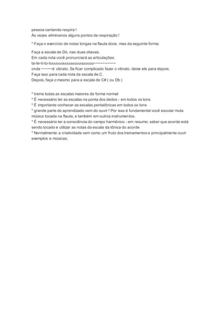 pessoa cantando respira !
Às vezes eliminanos alguns pontos de respiração !
* Faça o exercício de notas longas na flauta doce, mas da seguinte forma:
Faça a escala de Dó, nas duas oitavas.
Em cada nota você pronunciará as articulações:
ta-te-ti-to-tuuuuuuuuuuuuuuuuuuuu~~~~~~~~~~
onde ~~~~~é vibrato. Se ficar complicado fazer o vibrato, deixe ele para depois.
Faça isso para cada nota da escala de C.
Depois, faça o mesmo para a escala de C# ( ou Db )
* treine todas as escalas maiores de forma normal
* É necessário ter as escalas na ponta dos dedos - em todos os tons
* É importante conhecer as escalas pentatônicas em todos os tons
* grande parte do aprendizado vem do ouvir ! Por isso é fundamental você escutar muta
música tocada na flauta, e também em outros instrumentos.
* É necessário ter a consciência do campo harmônico - em resumo: saber que acorde está
sendo tocado e utilizar as notas da escala da tônica do acorde
* Normalmente a criatividade vem como um fruto dos treinamentos e principalmente ouvir
exemplos e músicas;
 
