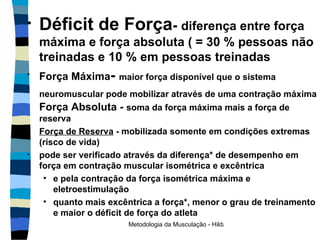 Déficit de Força -  diferença entre força máxima e força absoluta ( = 30 % pessoas não treinadas e 10 % em pessoas treinadas Força Máxima -  maior força disponível que o sistema neuromuscular pode mobilizar através de uma contração máxima   Força Absoluta -  soma da força máxima mais a força de reserva Força de Reserva  - mobilizada somente em condições extremas (risco de vida) pode ser verificado através da diferença* de desempenho em força em contração muscular isométrica e excêntrica  e pela contração da força isométrica máxima e eletroestimulação quanto mais excêntrica a força*, menor o grau de treinamento e maior o déficit de força do atleta 
