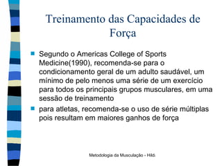 Treinamento das Capacidades de Força Segundo o Americas College of Sports Medicine(1990), recomenda-se para o condicionamento geral de um adulto saudável, um mínimo de pelo menos uma série de um exercício para todos os principais grupos musculares, em uma sessão de treinamento para atletas, recomenda-se o uso de série múltiplas  pois resultam em maiores ganhos de força 
