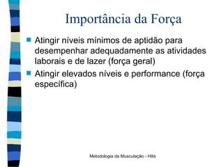 Importância da Força Atingir níveis mínimos de aptidão para desempenhar adequadamente as atividades laborais e de lazer (força geral) Atingir elevados níveis e performance (força específica) 