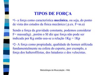 TIPOS DE FORÇA 1- a força como característica  mecânica , ou seja, do ponto de vista dos estudos da física mecânica ( p.ex. F=m.a) Sendo a força da gravidade constante, podemos considerar F= massa(kg) , porém o SI diz que força não pode ser indicada por Kg então usa-se a relação 1Kg = 1Kp 2- A força como propiedade, qualidade do homen utilizada fundamentalmente na esfera do esporte, por exemplo, a força dos halterofilistas, dos lutadores e dos velocistas. 