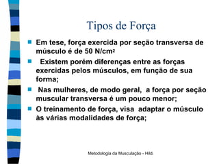 Tipos de Força Em tese, força exercida por seção transversa de músculo é de 50 N/cm 2 Existem porém diferenças entre as forças exercidas pelos músculos, em função de sua forma ; Nas mulheres, de modo geral,  a força por seção muscular transversa é um pouco menor; O treinamento de força, visa  adaptar o músculo às várias modalidades de força ; 