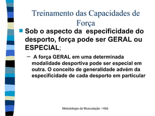 Treinamento das Capacidades de Força Sob o aspecto da  especificidade do desporto, força pode ser GERAL ou ESPECIAL ; A força GERAL em uma determinada modalidade desportiva pode ser especial em outra. O conceito de generalidade advém da especificidade de cada desporto em particular 