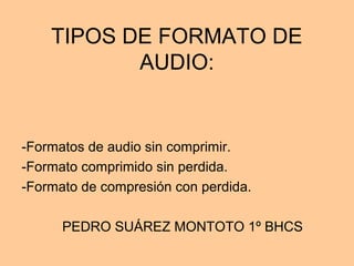 TIPOS DE FORMATO DE
AUDIO:
-Formatos de audio sin comprimir.
-Formato comprimido sin perdida.
-Formato de compresión con perdida.
PEDRO SUÁREZ MONTOTO 1º BHCS
 
