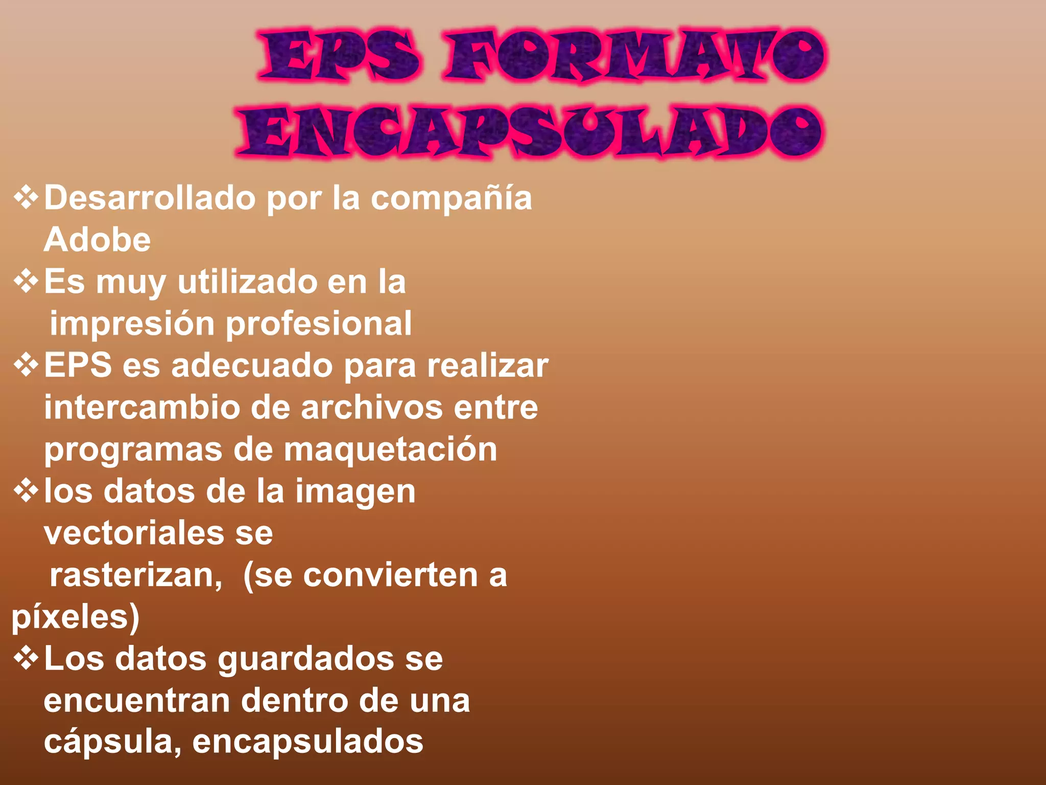 Desarrollado por la compañía
  Adobe
Es muy utilizado en la
   impresión profesional
EPS es adecuado para realizar
  intercambio de archivos entre
  programas de maquetación
los datos de la imagen
  vectoriales se
   rasterizan, (se convierten a
píxeles)
Los datos guardados se
  encuentran dentro de una
  cápsula, encapsulados
 
