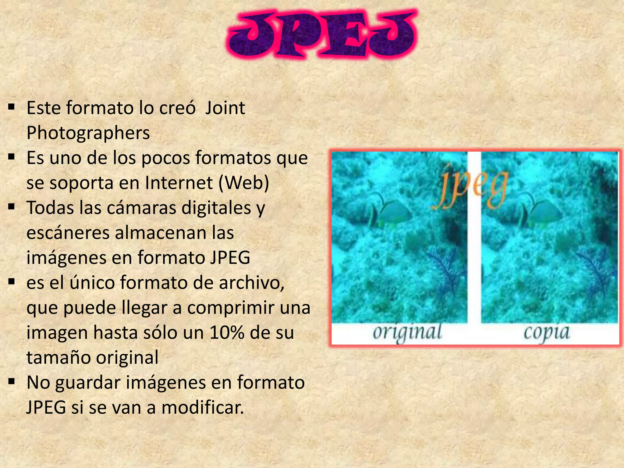  Este formato lo creó Joint
  Photographers
 Es uno de los pocos formatos que
  se soporta en Internet (Web)
 Todas las cámaras digitales y
  escáneres almacenan las
  imágenes en formato JPEG
 es el único formato de archivo,
  que puede llegar a comprimir una
  imagen hasta sólo un 10% de su
  tamaño original
 No guardar imágenes en formato
  JPEG si se van a modificar.
 