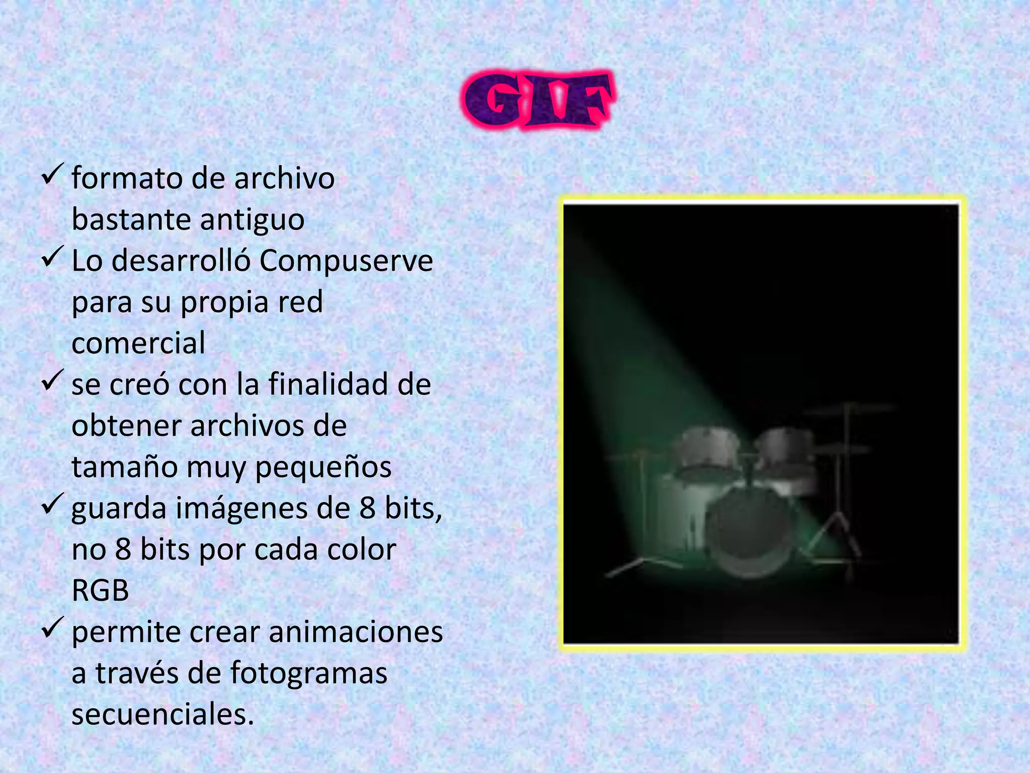  formato de archivo
  bastante antiguo
 Lo desarrolló Compuserve
  para su propia red
  comercial
 se creó con la finalidad de
  obtener archivos de
  tamaño muy pequeños
 guarda imágenes de 8 bits,
  no 8 bits por cada color
  RGB
 permite crear animaciones
  a través de fotogramas
  secuenciales.
 
