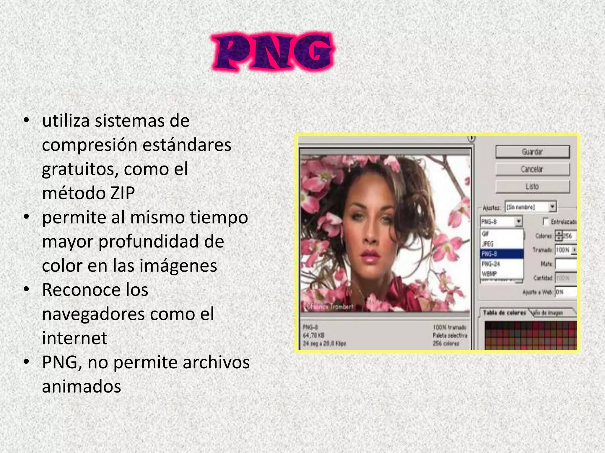 • utiliza sistemas de
  compresión estándares
  gratuitos, como el
  método ZIP
• permite al mismo tiempo
  mayor profundidad de
  color en las imágenes
• Reconoce los
  navegadores como el
  internet
• PNG, no permite archivos
  animados
 