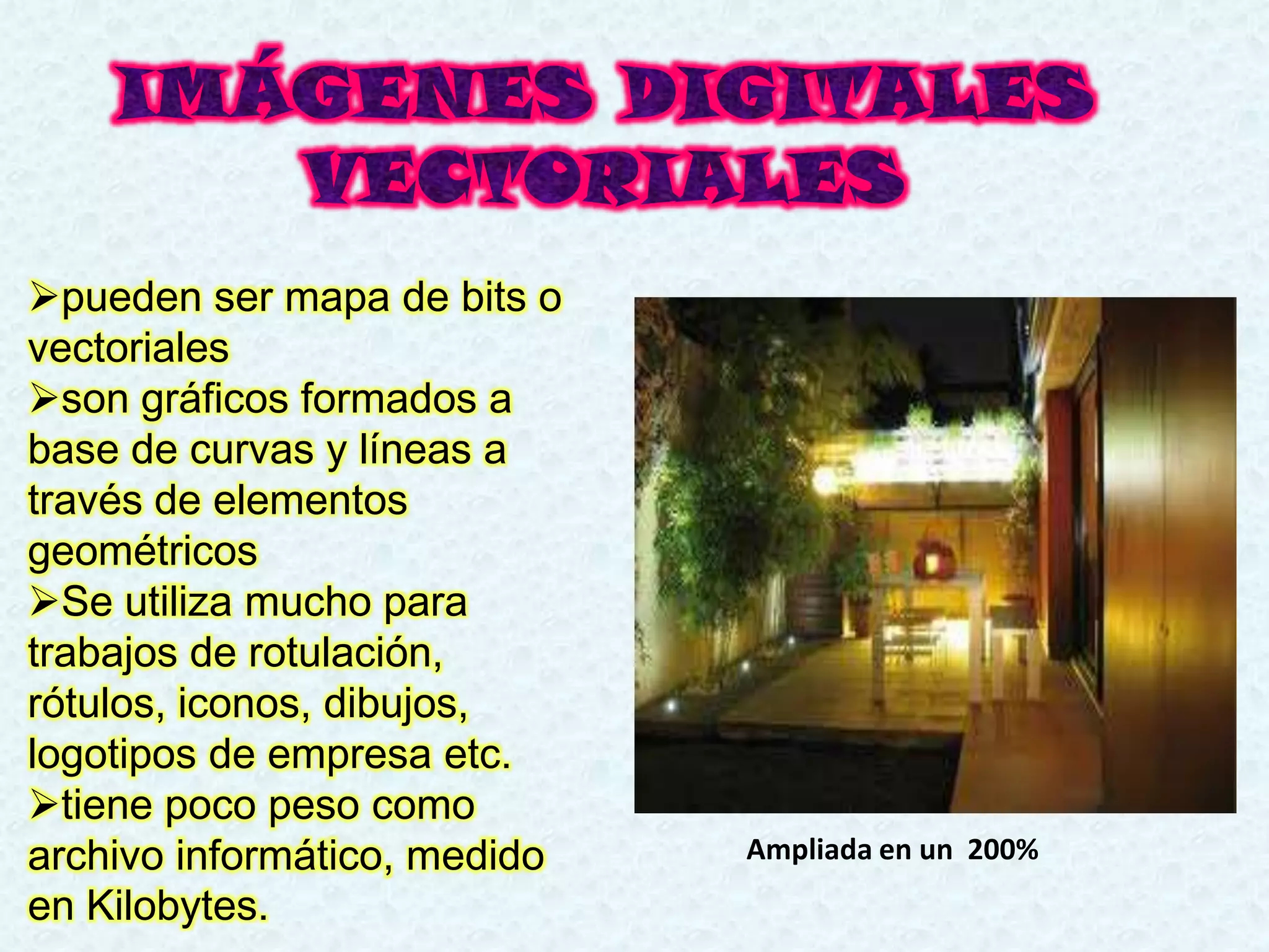 pueden ser mapa de bits o
vectoriales
son gráficos formados a
base de curvas y líneas a
través de elementos
geométricos
Se utiliza mucho para
trabajos de rotulación,
rótulos, iconos, dibujos,
logotipos de empresa etc.
tiene poco peso como
archivo informático, medido   Ampliada en un 200%
en Kilobytes.
 
