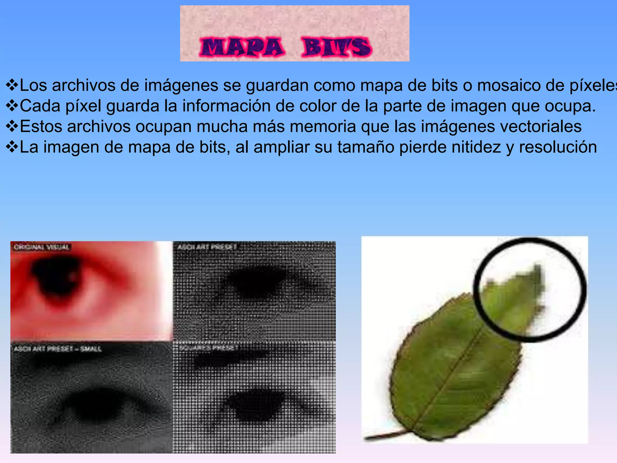Los archivos de imágenes se guardan como mapa de bits o mosaico de píxeles
Cada píxel guarda la información de color de la parte de imagen que ocupa.
Estos archivos ocupan mucha más memoria que las imágenes vectoriales
La imagen de mapa de bits, al ampliar su tamaño pierde nitidez y resolución
 