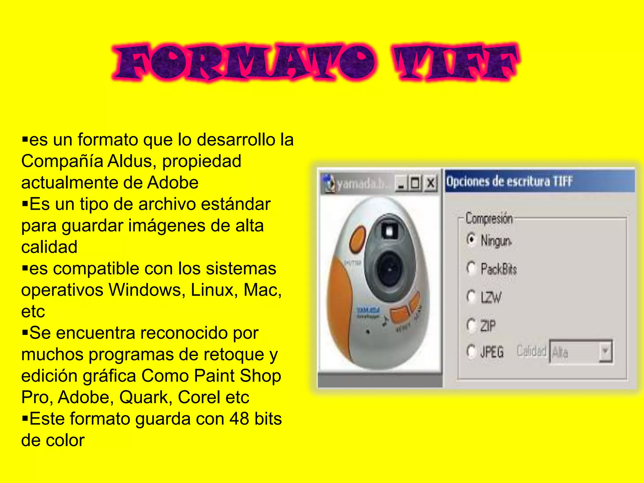 es un formato que lo desarrollo la
Compañía Aldus, propiedad
actualmente de Adobe
Es un tipo de archivo estándar
para guardar imágenes de alta
calidad
es compatible con los sistemas
operativos Windows, Linux, Mac,
etc
Se encuentra reconocido por
muchos programas de retoque y
edición gráfica Como Paint Shop
Pro, Adobe, Quark, Corel etc
Este formato guarda con 48 bits
de color
 