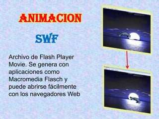 ANIMACION
         swf
Archivo de Flash Player
Movie. Se genera con
aplicaciones como
Macromedia Flasch y
puede abrirse fácilmente
con los navegadores Web
 