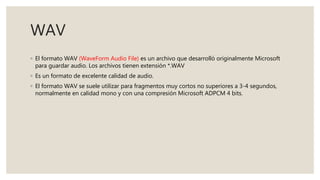 WAV
◦ El formato WAV (WaveForm Audio File) es un archivo que desarrolló originalmente Microsoft
para guardar audio. Los archivos tienen extensión *.WAV
◦ Es un formato de excelente calidad de audio.
◦ El formato WAV se suele utilizar para fragmentos muy cortos no superiores a 3-4 segundos,
normalmente en calidad mono y con una compresión Microsoft ADPCM 4 bits.
 