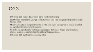 OGG
◦ El formato OGG ha sido desarrollado por la Fundación Xiph.org.
◦ Es el formato más reciente y surgió como alternativa libre y de código abierto (a diferencia del
formato MP3).
◦ Muestra un grado de compresión similar al MP3 pero según los expertos en música la calidad
de reproducción es ligeramente superior.
◦ No todos los reproductores multimedia son capaces de leer por defecto este formato. En
algunos casos es necesario instalar los códec o filtros oportunos.
◦ El formato OGG puede contener audio y vídeo.
 