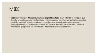 MIDI
◦ MIDI (abreviatura de Musical Instrument Digital Interface) es un estándar tecnológico que
describe un protocolo, una interfaz digital y conectores que permiten que varios instrumentos
musicales electrónicos, computadoras y otros dispositivos relacionados se conecten y
comuniquen entre sí.1 Una simple conexión MIDI puede transmitir hasta dieciséis canales de
información que pueden ser conectados a diferentes dispositivos cada uno.
 