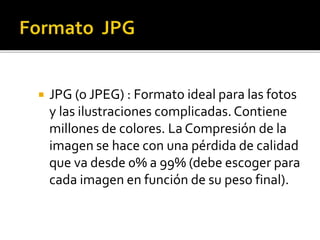  JPG (o JPEG) : Formato ideal para las fotos
y las ilustraciones complicadas. Contiene
millones de colores. La Compresión de la
imagen se hace con una pérdida de calidad
que va desde 0% a 99% (debe escoger para
cada imagen en función de su peso final).
 