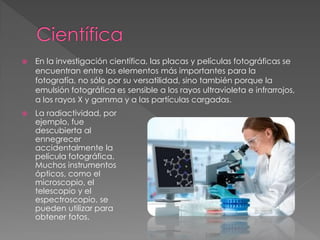  En la investigación científica, las placas y películas fotográficas se
encuentran entre los elementos más importantes para la
fotografía, no sólo por su versatilidad, sino también porque la
emulsión fotográfica es sensible a los rayos ultravioleta e infrarrojos,
a los rayos X y gamma y a las partículas cargadas.
 La radiactividad, por
ejemplo, fue
descubierta al
ennegrecer
accidentalmente la
película fotográfica.
Muchos instrumentos
ópticos, como el
microscopio, el
telescopio y el
espectroscopio, se
pueden utilizar para
obtener fotos.
 